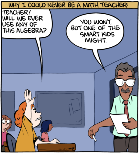 [― Teacher! Will we ever use any of this algebra?  ― You won't, but one of the smart kids will.  (SMBC 2016-11-13, “Why I could never be a math teacher”)]